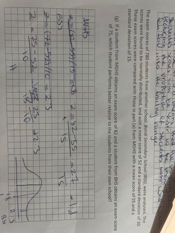 means
Sudent's scoles will be closer to the mean
that the majority of
the proportion of stucients soos
Hedlucing the the faillimy rangle.
TW
The exam scores of 780 students from another school, Bondi Secondary School (BSS), were analysed. The
scores were found to be normally distributed, and with a mean score of 52 and a standard deviation of 10.
These exam scores were compared with those in part (a) from MGHS with a mean score of 55 and a
standard deviation of 15.
(g) If a student from MGHS obtains an exam score of 82 and a student from BHS obtains an exam score
of 75, which student performs better relative to the students from their own school?
Mats
2=(82 55/75 R$ 2=82-55-27
+s
BSS
2 (72-52/10 = 2.3
R
J
75-52 -√28 25
#4
42.3
IS
$.
2:3
BSI