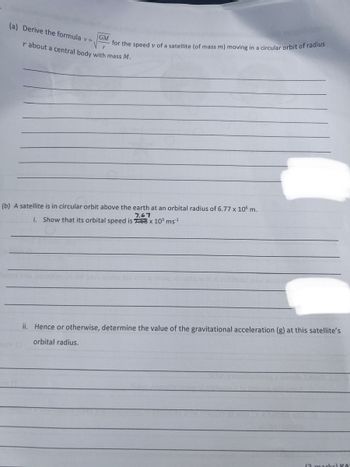 (a) Derive the formula v =
GM
for the speed v of a satellite (of mass m) moving in a circular orbit of radius
r about a central body with mass M.
(b) A satellite is in circular orbit above the earth at an orbital radius of 6.77 x 106 m.
7.67
i. Show that its orbital speed is 768 x 10³ ms¹¹
ii. Hence or otherwise, determine the value of the gravitational acceleration (g) at this satellite's
orbital radius.
(2 marks) KO