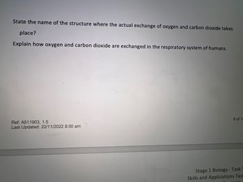 State the name of the structure where the actual exchange of oxygen and carbon dioxide takes
place?
Explain how oxygen and carbon dioxide are exchanged in the respiratory system of humans.
Ref: A511903, 1.5
Last Updated: 22/11/2022 8:50 am
8 of 1-
Stage 1 Biology - Task S
Skills and Applications Tas