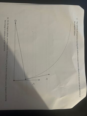 2. The velocity of a particle moving with uniform circular motion about O is shown at two positions in
the diagram below:
0.
V2
V₁
(a) On the diagram above, use the velocity vectors ₁ and ₂ to draw a labelled vector diagram showing
the change in velocity Av of the particle.