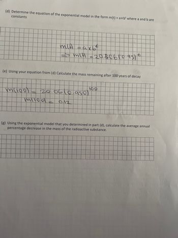 (d) Determine the equation of the exponential model in the form m(t) = axb' where a and b are
constants
(e) Using your equation from (d) Calculate the mass remaining after 100 years of decay
muco
mit taxb
t
=> mit =20.80610.951 €
20.06(0.95e)
9.12
miled
(g) Using the exponential model that you determined in part (d), calculate the average annual
percentage decrease in the mass of the radioactive substance.