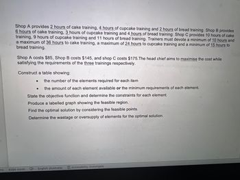 13
Shop A provides 2 hours of cake training, 4 hours of cupcake training and 2 hours of bread training. Shop B provides
6 hours of cake training, 3 hours of cupcake training and 4 hours of bread training. Shop C provides 10 hours of cake
training, 9 hours of cupcake training and 11 hours of bread training. Trainers must devote a minimum of 10 hours and
a maximum of 36 hours to cake training, a maximum of 24 hours to cupcake training and a minimum of 15 hours to
bread training.
Shop A costs $85, Shop B costs $145, and shop C costs $175. The head chief aims to maximise the cost while
satisfying the requirements of the three trainings respectively.
Construct a table showing:
4294 words
● the number of the elements required for each item
● the amount of each element available or the minimum requirements of each element.
State the objective function and determine the constraints for each element.
Produce a labelled graph showing the feasible region.
Find the optimal solution by considering the feasible points.
Determine the wastage or oversupply of elements for the optimal solution.
X
English (Australia)
Accessibility: Investigate