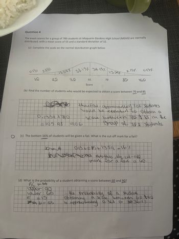 Question 4
The exam scores for a group of 780 students at Maquarie Gardens High School (MGHS) are normally
distributed, with a mean score of 55 and a standard deviation of 15.
(a) Complete the scale on the normal distribution graph below.
013%
10
215%
25
13.54%
0.1359 x 780
109.98
34-13% 34.13%
40
that
55
Score
70
F186
13.397
2.15%.
85
(b) Find the number of students who would be expected to obtain a score between 70 and 85
(c) The bottom 16% of students will be given a fail. What is the cut-off mark for a fail?
therefore, approximetery 106 Students
wond be expected to obtain a
SCOLe between 70 85 in the
group of the students.
0-13%
100
(d) What is the probability of a student obtaining a score between 60 and 90?
GC in put
upper 90
lower: 60
15
u=55
0.13 +215 +13.59
bad #us thus, the cut-off
mark for a faul is 40.
:: the probability of a student
obtaining
a score between 60 pad
is approximately 0.361 or $@36-11-