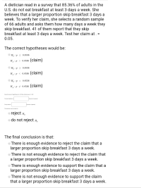 A dietician read in a survey that 85.36% of adults in the
U.S. do not eat breakfast at least 3 days a week. She
believes that a larger proportion skip breakfast 3 days a
week. To verify her claim, she selects a random sample
of 66 adults and asks them how many days a week they
skip breakfast. 41 of them report that they skip
breakfast at least 3 days a week. Test her claim at . =
0.05.
