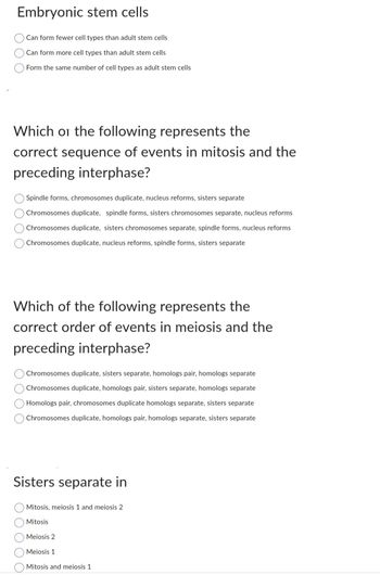 Embryonic stem cells
Can form fewer cell types than adult stem cells
Can form more cell types than adult stem cells
Form the same number of cell types as adult stem cells
Which or the following represents the
correct sequence of events in mitosis and the
preceding interphase?
O Spindle forms, chromosomes duplicate, nucleus reforms, sisters separate
Chromosomes duplicate, spindle forms, sisters chromosomes separate, nucleus reforms
Chromosomes duplicate, sisters chromosomes separate, spindle forms, nucleus reforms
Chromosomes duplicate, nucleus reforms, spindle forms, sisters separate
Which of the following represents the
correct order of events in meiosis and the
preceding interphase?
O Chromosomes duplicate, sisters separate, homologs pair, homologs separate
Chromosomes duplicate, homologs pair, sisters separate, homologs separate
Homologs pair, chromosomes duplicate homologs separate, sisters separate
Chromosomes duplicate, homologs pair, homologs separate, sisters separate
Sisters separate in
O Mitosis, meiosis 1 and meiosis 2
Mitosis
Meiosis 2
Meiosis 1
Mitosis and meiosis 1