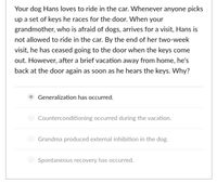 Your dog Hans loves to ride in the car. Whenever anyone picks
up a set of keys he races for the door. When your
grandmother, who is afraid of dogs, arrives for a visit, Hans is
not allowed to ride in the car. By the end of her two-week
visit, he has ceased going to the door when the keys come
out. However, after a brief vacation away from home, he's
back at the door again as soon as he hears the keys. Why?
Generalization has occurred.
Counterconditioning occurred during the vacation.
Grandma produced external inhibition in the dog.
Spontaneous recovery has occurred.
