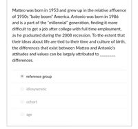 Matteo was born in 1953 and grew up in the relative affluence
of 1950s "baby boom" America. Antonio was born in 1986
and is a part of the "millennial" generation, finding it more
difficult to get a job after college with full time employment,
as he graduated during the 2008 recession. To the extent that
their ideas about life are tied to their time and culture of birth,
the differences that exist between Matteo and Antonio's
attitudes and values can be largely attributed to
differences.
reference group
idiosyncratic
cohort
age
