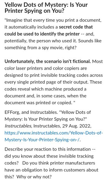 ### Yellow Dots of Mystery: Is Your Printer Spying on You?

Imagine that every time you print a document, it automatically includes a **secret code** that could identify the printer—and potentially, the person who used it. Sounds like something from a spy movie, right?

Unfortunately, this scenario isn't fictional. Most color laser printers and color copiers are designed to print invisible tracking codes on every single printed page. These codes reveal which machine produced a document and, in some cases, when the document was printed or copied.

For more information, refer to:
EFForg, and Instructables. "Yellow Dots of Mystery: Is Your Printer Spying on You?" *Instructables*, Instructables, 29 Aug. 2022, [Instructables Article](https://www.instructables.com/Yellow-Dots-of-Mystery-Is-Your-Printer-Spying-on-/).

#### Discussion
Consider your reaction to this information. Were you aware of these invisible tracking codes? Do you believe printer manufacturers should inform customers about this? Why or why not?