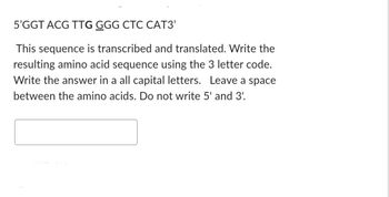 5'GGT ACG TTG GGG CTC CAT3'
This sequence is transcribed and translated. Write the
resulting amino acid sequence using the 3 letter code.
Write the answer in a all capital letters. Leave a space
between the amino acids. Do not write 5' and 3'.