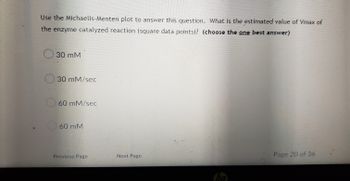 ### Understanding the Michaelis-Menten Plot

To improve comprehension of enzyme kinetics, refer to the Michaelis-Menten plot to answer the following question. 

**Question:**
What is the estimated value of Vmax for the enzyme-catalyzed reaction (square data points)? 
*(Choose the one best answer)*

- ○ 30 mM
- ○ 30 mM/sec
- ○ 60 mM/sec
- ○ 60 mM

Before answering, recall that Vmax is the maximum rate at which an enzyme can catalyze a reaction when fully saturated with substrate. 

Refer to the accompanying Michaelis-Menten plot provided in your materials for detailed data points.

---
*Page Navigation:*
- Previous Page
- Next Page
 
*Page:* 20 of 36