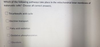 Which of the following pathways take place in the mitochondrial inner membrane of
eukaryotic cells? Choose all correct answers.
Tricarboxylic acid cycle
Electron transport
Fatty acid oxidation
Oxidative phosphorylation
Glycolysis