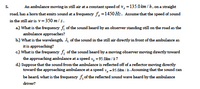 An ambulance moving in still air at a constant speed of v, =135.0 km / h, on a straight
5.
road, has a horn that emits sound at a frequency f =1450 Hz. Assume that the speed of sound
in the still air is v=350 m/s.
a) What is the frequency fi of the sound heard by an observer standing still on the road as the
ambulance approaches?
b.) What is the wavelength, 4, of the sound in the still air directly in front of the ambulance as
it is approaching?
c.) What is the frequency f, of the sound heard by a moving observer moving directly toward
the approaching ambulance at a speed v, = 95.0km / h?
d.) Suppose that the sound from the ambulance is reflected off of a reflector moving directly
toward the approaching ambulance at a speed v, -95.0km / h. Assuming that the sound can
be heard, what is the frequency f, of the reflected sound wave heard by the ambulance
driver?
