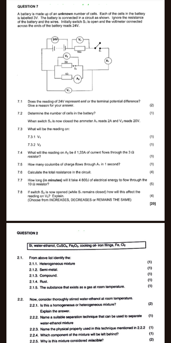QUESTION 7
A battery is made up of an unknown number of cells. Each of the cells in the battery
is labelled 3V. The battery is connected in a circuit as shown. Ignore the resistance
of the battery and the wires. Initially switch S, is open and the voltmeter connected
across the ends of the battery reads 24V.
24V)
V₂
V₁
30
100
A
7.1
Does the reading of 24V represent emf or the terminal potential difference?
Give a reason for your answer.
(2)
7.2
Determine the number of cells in the battery?
(1)
When switch S, is now closed the ammeter A, reads 2A and V, reads 20V.
7.3
What will be the reading on:
7.3.1 V₁
€
7.3.2 V₂
(1)
7.4
What will the reading on A₂ be if 1,33A of current flows through the 32
resistor?
(1)
7.5
How many coulombs of charge flows through A, in 1 second?
(1)
7.6
Calculate the total resistance in the circuit.
(4)
7.7
How long (in minutes) will it take 4 800J of electrical energy to flow through the
10 resistor?
(5)
7.8
If switch S₂ is now opened (while S, remains closed) how will this affect the
reading on Va? Explain.
(4)
(Choose from INCREASES, DECREASES or REMAINS THE SAME)
[20]
QUESTION 2
Si, water-ethanol, CuSO4, Fe₂O₂, cooking oil-iron fillings, Fe, Cl₂
2.1.
From above list identify the:
2.1.1. Heterogeneous mixture
2.1.2. Semi-metal.
2.1.3. Compound.
2.1.4. Rust.
(1)
2.1.5. The substance that exists as a gas at room temperature.
33333
(1)
(1)
(1)
(1)
2.2.
Now, consider thoroughly stirred water-ethanol at room temperature.
2.2.1. Is this a homogeneous or heterogeneous mixture?
(2)
Explain the answer.
2.2.2. Name a suitable separation technique that can be used to separate (1)
water-ethanol mixture
2.2.3. Name the physical property used in this technique mentioned in 2.2.2 (1)
2.2.4. Which component of the mixture will be left behind?
2.2.5. Why is this mixture considered miscible?
88@
(1)
(2)