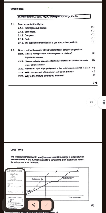 QUESTION 2
2.1.
Si, water-ethanol, CuSO4, Fe₂O₂, cooking oil-iron filings, Fe, Cl₂
From above list identify the:
2.1.1. Heterogeneous mixture
2.1.2. Semi-metal.
2.1.3. Compound.
2.1.4. Rust.
(1)
(1)
(1)
(1)
2.1.5. The substance that exists as a gas at room temperature.
(1)
2.2.
Now, consider thoroughly stirred water-ethanol at room temperature.
2.2.1. Is this a homogeneous or heterogeneous mixture?
(2)
Explain the answer.
2.2.2. Name a suitable separation technique that can be used to separate
water-ethanol mixture
(1)
33
2.2.3. Name the physical property used in this technique mentioned in 2.2.2 (1)
2.2.4. Which component of the mixture will be left behind?
2.2.5. Why is this mixture considered miscible?
(1)
(2)
[12]
QUESTION 3
3/6
The two graphs (not drawn to scale) below represent the change in temperature of
two substances, X and Y, when heated for a certain time. Both substances were in
the solid phase at 1-0 minutes.
Substance Y
Substance
:
Time (minutes)
...
(2)