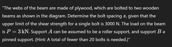 "The webs of the beam are made of plywood, which are bolted to two wooden
beams as shown in the diagram. Determine the bolt spacing s, given that the
upper limit of the shear strength for a single bolt is 3000 N. The load on the beam
is P = 3 kN. Support A can be assumed to be a roller support, and support B a
pinned support. (Hint: A total of fewer than 20 bolts is needed.)"