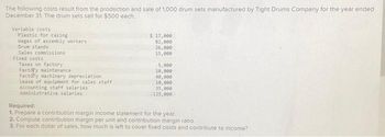 The following costs result from the production and sale of 1,000 drum sets manufactured by Tight Drums Company for the year ended
December 31. The drum sets sell for $500 each
Variable costs
Plastic for casing
Wages of assembly workers
Drum stands
Sales commissions
Fixed costs
Taxes on factory
Factory maintenance
Factory machinery depreciation
Lease of equipment for sales staff
Accounting staff salaries
Administrative salaries
$ 17,000
82,000
26,000
15,000
5,000
10,000
40,000
10,000
35,000
125,000
Required:
1. Prepare a contribution margin income statement for the year.
2. Compute contribution margin per unit and contribution margin ratio.
3. For each dollar of sales, how much is left to cover fixed costs and contribute to income?