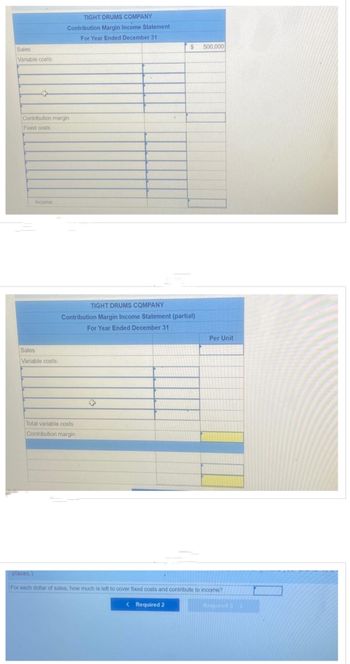 Sales
Variable costs:
Contribution margin
Fixed costs
Income
TIGHT DRUMS COMPANY
Contribution Margin Income Statement
For Year Ended December 31
Sales
Variable costs:
TIGHT DRUMS COMPANY
Contribution Margin Income Statement (partial)
For Year Ended December 31
Total variable costs
Contribution margin
$ 500,000
< Required 2
Per Unit
places.)
For each dollar of sales, how much is left to cover fixed costs and contribute to income?
Respuimd 3>