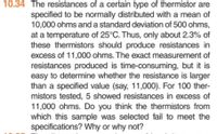 10.34 The resistances of a certain type of thermistor are
specified to be normally distributed with a mean of
10,000 ohms and a standard deviation of 500 ohms,
at a temperature of 25°C. Thus, only about 2.3% of
these thermistors should produce resistances in
excess of 11,000 ohms. The exact measurement of
resistances produced is time-consuming, but it is
easy to determine whether the resistance is larger
than a specified value (say, 11,000). For 100 ther-
mistors tested, 5 showed resistances in excess of
11,000 ohms. Do you think the thermistors from
which this sample was selected fail to meet the
specifications? Why or why not?
