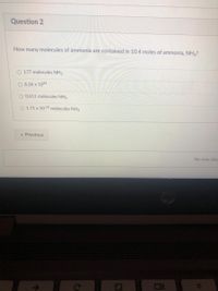 Question 2
How many molecules of ammonia are contained in 10.4 moles of ammonia, NH3?
O 177 molecules NH3
O 6.26 x 1024
O 0.611 molecules NH3
O 1.71 x 10 23 molecules NH3
« Previous
No new data
