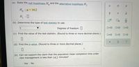 (a) State the null hypothesis H and the alternative hypothesis H,.
0.
H.
: μ- 14.2
H :0
(b) Determine the type of test statistic to use.
Degrees of freedom:|
D=0
OSO
(c) Find the value of the test statistic. (Round to three or more decimal places.)
O<O
(d) Find the p-value. (Round to three or more decimal places.)
(e) Can we support the claim that the population mean completion time under
new management is less than 14.2 minutes?
Yes
No
