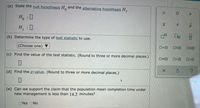 (a) State the null hypothesis H and the alternative hypothesis H,.
H, :0
H, 0
(b) Determine the type of test statistic to use.
(Choose one) ▼
O=0
OSO
(c) Find the value of the test statistic. (Round to three or more decimal places.)
O<O
(d) Find the p-value. (Round to three or more decimal places.)
(e) Can we support the claim that the population mean completion time under
new management is less than 14.2 minutes?
Yes ONo
