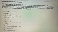 What is the name of this hypothesis test?
According to data from the National Health and Nutrition Exam Survey, the mean weight of 10-year-old
boys is 88.3 pounds with a standard deviation of 2.06 pounds. Assume the distribution of weights is Normal.
Suppose we take a random sample of 30 boys from this population. Find the approximate probability that
the average weight of this sample will be above 89 pounds.
O Linear Regression t Test
O One Proportion z Test
O Chi-Square Goodness of Fit Test
O Paired Samples t Test
O One Sample t Test
OChi-Square Test for Independence
O ANOVA
O Two Independent Samples t Test
O One Sample z Test
OTwo Proportion z Test
