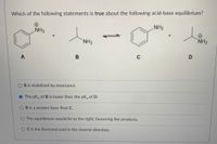 Which of the following statements is true about the following acid-base equilibrium?
NH2
NH3
+
NH2
NH3
A
B is stabilized by resonance.
The pK, of B is lower than the pK, of D.
B is a weaker base than C.
The equilibrium would lie to the right, favouring the products.
O Cis the Bronsted acid in the reverse direction.
