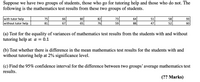 Suppose we have two groups of students, those who go for tutoring help and those who do not. The
following is the mathematics test results from these two groups of students.
with tutor help
without tutor help
75
66
80
82
73
64
51
58
93
81
67
65
76
59
88
47
52
60
(a) Test for the equality of variances of mathematics test results from the students with and without
tutoring help at a = 0.1
(b) Test whether there is difference in the mean mathematics test results for the students with and
without tutoring help at 2% significance level.
(c) Find the 95% confidence interval for the difference between two groups' average mathematics test
results.
(?? Marks)
