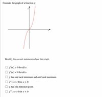 **Title: Analyzing the Graph of a Function \( f \)**

**Description:**

Consider the graph of a function \( f \) depicted above. The graph exhibits the following characteristics:

- The curve passes through the origin and increases without bound as \( x \) approaches positive or negative infinity.
- The slope of the tangent line (derivative) seems to be positive for most of the values of \( x \).

**Task:**

Identify the correct statements about the graph:

- [ ] \( f'(x) > 0 \) for all \( x \)
- [ ] \( f'(x) < 0 \) for all \( x \)
- [ ] \( f \) has one local minimum and one local maximum.
- [ ] \( f''(x) > 0 \) for \( x > 0 \)
- [ ] \( f \) has one inflection point.
- [ ] \( f''(x) < 0 \) for \( x < 0 \)