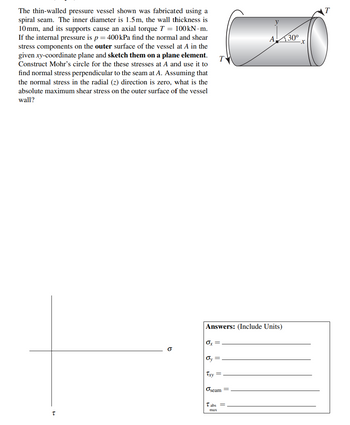 The thin-walled pressure vessel shown was fabricated using a
spiral seam. The inner diameter is 1.5m, the wall thickness is
10mm, and its supports cause an axial torque T = 100kN. m.
If the internal pressure is p = 400 kPa find the normal and shear
stress components on the outer surface of the vessel at A in the
given xy-coordinate plane and sketch them on a plane element.
Construct Mohr's circle for the these stresses at A and use it to
find normal stress perpendicular to the seam at A. Assuming that
the normal stress in the radial (z) direction is zero, what is the
absolute maximum shear stress on the outer surface of the vessel
wall?
T
b
T
Ox
Answers: (Include Units)
Oy =
Txy =
Oseam
A
abs =
max
30⁰