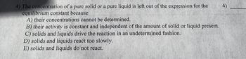 4) The concentration of a pure solid or a pure liquid is left out of the expression for the
equilibrium constant because
A) their concentrations cannot be determined.
B) their activity is constant and independent of the amount of solid or liquid present.
C) solids and liquids drive the reaction in an undetermined fashion.
D) solids and liquids react too slowly.
E) solids and liquids do not react.
4)