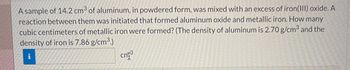 A sample of 14.2 cm3 of aluminum, in powdered form, was mixed with an excess of iron(III)oxide. A
reaction between them was initiated that formed aluminum oxide and metallic iron. How many
cubic centimeters of metallic iron were formed? (The density of aluminum is 2.70 g/cm³ and the
density of iron is 7.86 g/cm³.)
TI
cm3