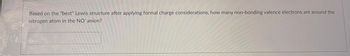 **Question:**

Based on the "best" Lewis structure after applying formal charge considerations, how many non-bonding valence electrons are around the nitrogen atom in the NO⁻ anion?

**Answer Box:**

[   ] 

**Explanation:**

In the NO⁻ anion, determining the "best" Lewis structure involves:

1. Counting valence electrons: Nitrogen has 5 and oxygen has 6, plus 1 for the additional negative charge, totaling 12 electrons.
2. Arranging electrons to minimize formal charges. 
   - The typical Lewis structure shows a double bond between nitrogen and oxygen or the nitrogen possessing a negative formal charge, which implies more non-bonding electrons residing on the nitrogen.
3. The goal is to find the structure that adheres to the octet rule while maintaining optimal formal charges.

**Conclusion:**

Identify the number of non-bonding electrons on nitrogen that stabilize the molecule and meet these criteria.