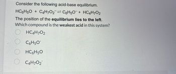 Consider the following acid-base equilibrium.
HC6H₂O + C4H7O2¯= C6H50¯ + HC4H7O2
The position of the equilibrium lies to the left.
Which compound is the weakest acid in this system?
HC4H7O2
O
C6H5O
HC6H50
O C4H70₂