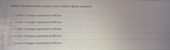 **Question:**

Which situation below results in the smallest dipole moment?

**Options:**

- ○ +2 and -2 charges separated by 400 pm

- ○ +1 and -1 charges separated by 800 pm

- ○ +1 and -1 charges separated by 600 pm

- ○ +2 and -2 charges separated by 800 pm

- ○ +2 and -2 charges separated by 600 pm

**Explanation:**

The dipole moment (\(\mu\)) is calculated using the formula \(\mu = q \times d\), where \(q\) is the magnitude of the charge and \(d\) is the distance between the charges. To find the smallest dipole moment, you need both low charge values and a shorter distance between them.