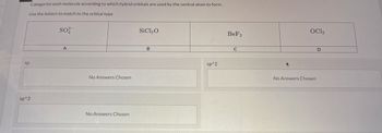 Categorize each molecule according to which hybrid orbitals are used by the central atom to form.
Use the letters to match to the orbital type
sp
sp^3
SO²-
A
No Answers Chosen
No Answers Chosen
SiCl₂O
B
sp^2
BeF2
C
OC12
No Answers Chosen
D
R