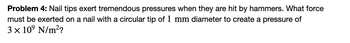 Problem 4: Nail tips exert tremendous pressures when they are hit by hammers. What force
must be exerted on a nail with a circular tip of 1 mm diameter to create a pressure of
3 × 10⁹ N/m²