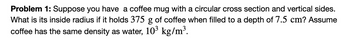 Problem 1: Suppose you have a coffee mug with a circular cross section and vertical sides.
What is its inside radius if it holds 375 g of coffee when filled to a depth of 7.5 cm? Assume
coffee has the same density as water, 10³ kg/m³.