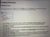 ## Problem Statement

### Defining Classes

Write and document the definition for the `Product` class. The `Product` class represents an item that would appear for sale on a website or in a department store (like a toaster).

#### Diagram Explanation

The diagram depicts the `Product` class, which includes the following:

- **Fields:**
  - `description : String`
  - `price : double`
  - `productNumber : int`

- **Methods:**
  - `getCost(int qty) : double`
  - `Product(int pNum, String pDesc, double price)`
  - `setDescription(String newDesc) : void`
  - `setPrice(double newPrice) : void`
  - `toString() : String`

### Additional Details

- Each `Product` object has three instance variables: `description`, `productNumber`, and `price`.
- The class has one constructor that takes three parameters in the order `productNumber`, `description`, and `price`.
- The class has one accessor method named `getCost(int qty)` which returns the `price` for `qty` items of the `Product`.
- The class has two mutator methods—`setPrice()` and `setDescription()`—that modify the corresponding instance variables.
- The class has a `toString()` method that returns the `Product` as a `String` in the form: `34567: Small Toaster, $ 17.95`. **Note:** Use concatenation to construct the returned string. Do not use the `String.format()` method to format the returned value.