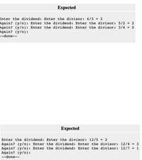 Expected
Enter the dividend: Enter the divisor: 6/3 = 2
Again? (y/n): Enter the dividend: Enter the divisor: 5/2 = 2
Again? (y/n): Enter the dividend: Enter the divisor: 3/4
Again? (y/n) :
--done--
Еxpected
Enter the dividend: Enter the divisor: 12/5 = 2
Again? (y/n): Enter the dividend: Enter the divisor: 12/4
Again? (y/n): Enter the dividend: Enter the divisor: 12/7 =
Again? (y/n):
%3D
1
--done--
