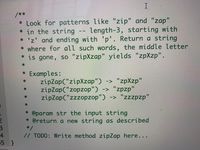 I
/**
* Look for patterns like "zip" and "zap"
* in the string -- length-3, starting with
* 'z' and ending with 'p'. Return a string
* where for all such words, the middle letter
* is gone, so "zipXzap" yields "zpXzp".
11
* Examples:
zipZap("zipXzap") -> "zpXzp"
zipZap("zopzop") -> "zpzp"
zipZap("zzzopzop") -> "zzzpzp"
%3D
* @param str the input string
* @return a new string as described
*/
// TODO: Write method zipZap here...
4
5 }
