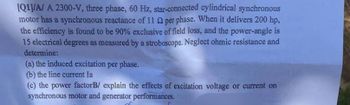 [Q1]/A/A 2300-V, three phase, 60 Hz, star-connected cylindrical synchronous
motor has a synchronous reactance of 11 Q2 per phase. When it delivers 200 hp,
the efficiency is found to be 90% exclusive of field loss, and the power-angle is
15 electrical degrees as measured by a stroboscope. Neglect ohmic resistance and
determine:
(a) the induced excitation per phase.
(b) the line current la
(c) the power factorB/ explain the effects of excitation voltage or current on
synchronous motor and generator performances.