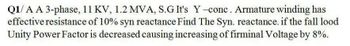 Q1/A A 3-phase, 11 KV, 1.2 MVA, S.G It's Y-conc. Armature winding has
effective resistance of 10% syn reactance Find The Syn. reactance. if the fall lood
Unity Power Factor is decreased causing increasing of firminal Voltage by 8%.