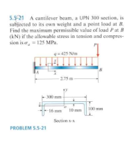 5.5-21 A cantilever beam, a UPN 300 section, is
subjected to its own weight and a point load at B.
Find the maximum permissible value of load P at B
(kN) if the allowable stress in tension and compres-
sion is o, = 125 MPa.
q= 425 N/m
B
- 2.75 m-
- 300 mm
16 mm
10 mm
100 mm
Section x-x
