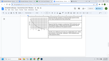 Emerald Calloway - Economix Emerald Calloway - Economi X
← C D
→
Emerald Calloway - Economics Unit 1 Review ✩
File Edit View Insert Format Tools Extensions Help
a 5
==
■
■
Ơ
Q Search
docs.google.com/document/d/1GKw-TYD33-OEXzSCMAIMkqpsEWrSd-N53NcQ4p46qSE/edit
A
100%
Normal text
in…ட்
▼
Arial
12/6 - Unit 2 and 3 Review X
1
Toothpicks
▼
Ps
2
11 +
I
Emerald Calloway - Economi X
3
B I U A
4
G
New Tab
E▾
15
Assume that the company is producing 800 popsicle sticks.
How many toothpicks are they producing?
8
Assume that the company is producing 1500 toothpicks and
200 popsicle sticks. What would be the opportunity cost of
producing an additional 400 popsicle sticks?
Identify one inefficient point and one unattainable point. (Write
your answer in this format: Inefficient: 3000 toothpicks and
1400 popsicle sticks.)
▬▬▬▬▬▬▬
x +
TURN IN
▾▾
⠀
A
Share
E
X
E
:
11:31 AM
12/6/2023