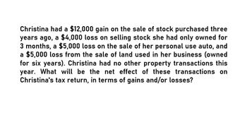 Christina had a $12,000 gain on the sale of stock purchased three
years ago, a $4,000 loss on selling stock she had only owned for
3 months, a $5,000 loss on the sale of her personal use auto, and
a $5,000 loss from the sale of land used in her business (owned
for six years). Christina had no other property transactions this
year. What will be the net effect of these transactions on
Christina's tax return, in terms of gains and/or losses?