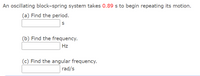 An oscillating block-spring system takes 0.89 s to begin repeating its motion.
(a) Find the period.
(b) Find the frequency.
Hz
(c) Find the angular frequency.
rad/s
