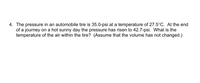 4. The pressure in an automobile tire is 35.0-psi at a temperature of 27.5°C. At the end
of a journey on a hot sunny day the pressure has risen to 42.7-psi. What is the
temperature of the air within the tire? (Assume that the volume has not changed.)
