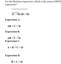 For the Boolean expression, which is the correct MSOP expression?

\[
\overline{(C + D)(B + D)}
\]

**Expression A:**  
\[ AB + C + D \]

**Expression B:**  
\[ AB + \overline{C} + \overline{D} \]

**Expression C:**  
\[ \overline{A + B} + C + D \]

**Expression D:**  
\[ \overline{B} + C + D \]

In this Boolean expression problem, we need to identify which option correctly represents the expression in Minimal Sum of Products (MSOP) form. Each expression provided offers a different possible simplification of the original Boolean function.