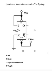 Question 30. Determine the mode of the flip-flop.
Vc
PS
J Q
K Q
CLR
+ Vcc
A. Set
B. Reset
C. Asynchronous Preset
D. Toggle
